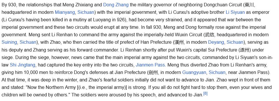 By 930, the relationships that Meng Zhixiang and Dong Zhang the military governor of neighboring Dongchuan Circuit (東川, headquartered in modern Mianyang, Sichuan) with the imperial government, with Li Cunxu's adoptive brother Li Siyuan as emperor (Li Cunxu's having been killed in a mutiny at Luoyang in 926), had become very strained, and it appeared that war between the imperial government and these two circuits would erupt at any time. In fall 930, Meng and Dong formally rose against the imperial government. Meng sent Li Renhan to command the army against the imperially-held Wuxin Circuit (武信, headquartered in modern Suining, Sichuan), with Zhao, who then carried the title of prefect of Han Prefecture (漢州, in modern Deyang, Sichuan), serving as his deputy and Zhang serving as his forward commander. Li Renhan shortly after put Wuxin's capital Sui Prefecture (遂州) under siege. During the siege, however, news came that the main imperial army against the two circuits, commanded by Li Siyuan's son-in-law Shi Jingtang, had captured the key entry into the two circuits, Jianmen Pass. Meng thus diverted Zhao from Li Renhan's army, giving him 10,000 men to reinforce Dong's defenses at Jian Prefecture (劍州, in modern Guangyuan, Sichuan, near Jianmen Pass). At that time, it was deep in the winter, and Zhao's fearful soldiers initially did not want to advance to Jian. Zhao wept in front of them and stated: "Now the Northern Army [(i.e., the imperial army)] is strong. If you all do not fight hard to stop them, even your wives and children will be owned by others." The soldiers were aroused by his speech, and advanced to Jian.