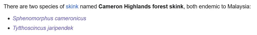 There are two species of skink named Cameron Highlands forest skink, both endemic to Malaysia:

    Sphenomorphus cameronicus
    Tytthoscincus jaripendek