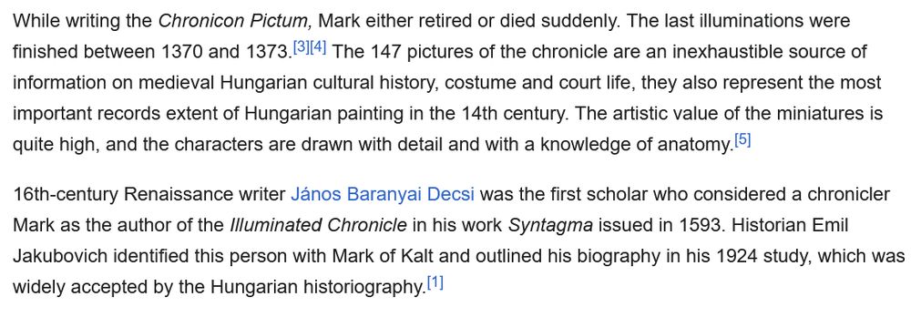 While writing the Chronicon Pictum, Mark either retired or died suddenly. The last illuminations were finished between 1370 and 1373.[3][4] The 147 pictures of the chronicle are an inexhaustible source of information on medieval Hungarian cultural history, costume and court life, they also represent the most important records extent of Hungarian painting in the 14th century. The artistic value of the miniatures is quite high, and the characters are drawn with detail and with a knowledge of anatomy.[5]

16th-century Renaissance writer János Baranyai Decsi was the first scholar who considered a chronicler Mark as the author of the Illuminated Chronicle in his work Syntagma issued in 1593. Historian Emil Jakubovich identified this person with Mark of Kalt and outlined his biography in his 1924 study, which was widely accepted by the Hungarian historiography.