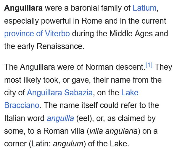 Anguillara were a baronial family of Latium, especially powerful in Rome and in the current province of Viterbo during the Middle Ages and the early Renaissance.

The Anguillara were of Norman descent.[1] They most likely took, or gave, their name from the city of Anguillara Sabazia, on the Lake Bracciano. The name itself could refer to the Italian word anguilla (eel), or, as claimed by some, to a Roman villa (villa angularia) on a corner (Latin: angulum) of the Lake. 