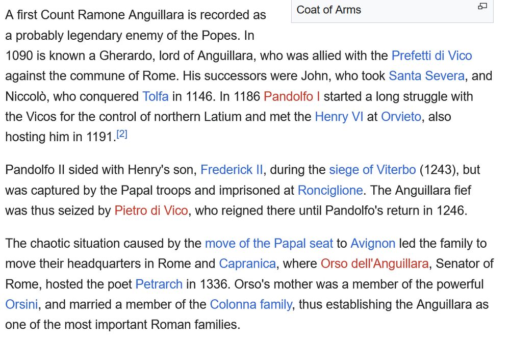 A first Count Ramone Anguillara is recorded as a probably legendary enemy of the Popes. In 1090 is known a Gherardo, lord of Anguillara, who was allied with the Prefetti di Vico against the commune of Rome. His successors were John, who took Santa Severa, and Niccolò, who conquered Tolfa in 1146. In 1186 Pandolfo I started a long struggle with the Vicos for the control of northern Latium and met the Henry VI at Orvieto, also hosting him in 1191.[2]

Pandolfo II sided with Henry's son, Frederick II, during the siege of Viterbo (1243), but was captured by the Papal troops and imprisoned at Ronciglione. The Anguillara fief was thus seized by Pietro di Vico, who reigned there until Pandolfo's return in 1246.

The chaotic situation caused by the move of the Papal seat to Avignon led the family to move their headquarters in Rome and Capranica, where Orso dell'Anguillara, Senator of Rome, hosted the poet Petrarch in 1336. Orso's mother was a member of the powerful Orsini, and married a member of the Colonna family, thus establishing the Anguillara as one of the most important Roman families. 