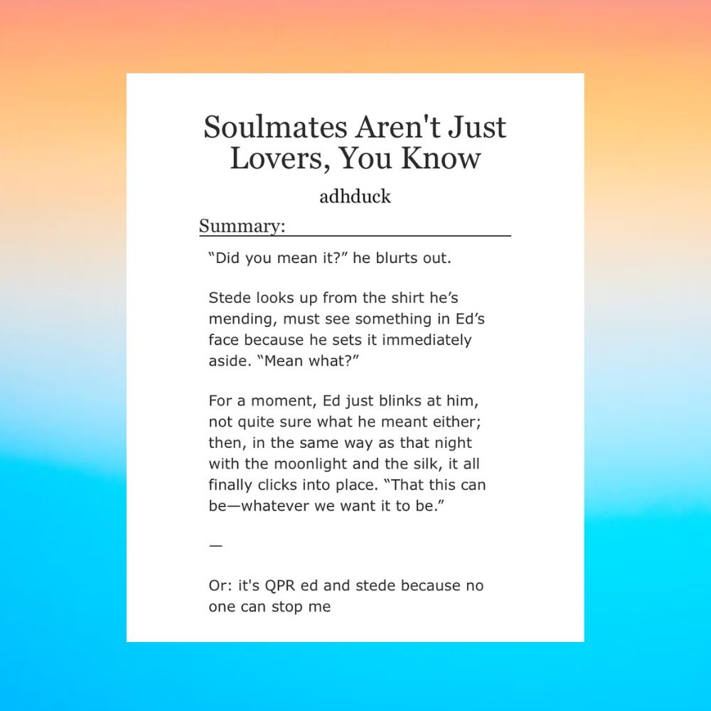[Background is a gradient of the aroace flag colors]

Soulmates Aren't Just Lovers, You Know by adhduck

Summary:

“Did you mean it?” he blurts out.

Stede looks up from the shirt he’s mending, must see something in Ed’s face because he sets it immediately aside. “Mean what?”

For a moment, Ed just blinks at him, not quite sure what he meant either; then, in the same way as that night with the moonlight and the silk, it all finally clicks into place. “That this can be—whatever we want it to be.”

--

Or: it's QPR ed and stede because no one can stop me