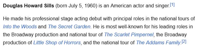 Douglas Howard Sills (born July 5, 1960) is an American actor and singer.[1]

He made his professional stage acting debut with principal roles in the national tours of Into the Woods and The Secret Garden. He is most well-known for his leading roles in the Broadway production and national tour of The Scarlet Pimpernel, the Broadway production of Little Shop of Horrors, and the national tour of The Addams Family.