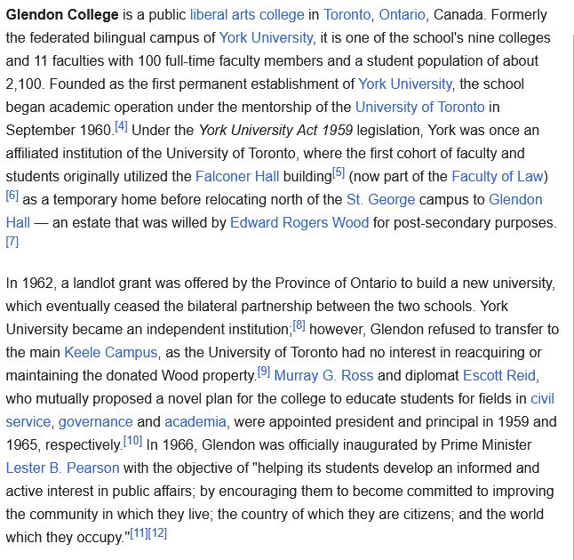 Glendon College is a public liberal arts college in Toronto, Ontario, Canada. Formerly the federated bilingual campus of York University, it is one of the school's nine colleges and 11 faculties with 100 full-time faculty members and a student population of about 2,100. Founded as the first permanent establishment of York University, the school began academic operation under the mentorship of the University of Toronto in September 1960.[4] Under the York University Act 1959 legislation, York was once an affiliated institution of the University of Toronto, where the first cohort of faculty and students originally utilized the Falconer Hall building[5] (now part of the Faculty of Law)[6] as a temporary home before relocating north of the St. George campus to Glendon Hall — an estate that was willed by Edward Rogers Wood for post-secondary purposes.[7]

In 1962, a landlot grant was offered by the Province of Ontario to build a new university, which eventually ceased the bilateral partnership between the two schools. York University became an independent institution;[8] however, Glendon refused to transfer to the main Keele Campus, as the University of Toronto had no interest in reacquiring or maintaining the donated Wood property.[9] Murray G. Ross and diplomat Escott Reid, who mutually proposed a novel plan for the college to educate students for fields in civil service, governance and academia, were appointed president and principal in 1959 and 1965, respectively.[10] In 1966, Glendon was officially inaugurated by Prime Minister Lester B. Pearson with the objective of "helping its students develop an informed and active interest in public affairs; by encouraging them to become committed to improving the community in which they live; the country of which they are citizens; and the world which they occupy."