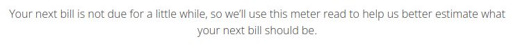 Your next bill is not due for a little while, so we’ll use this meter read to help us better estimate what your next bill should be. 