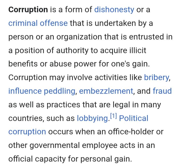 Corruption is a form of dishonesty or a criminal offense that is undertaken by a person or an organization that is entrusted in a position of authority to acquire illicit benefits or abuse power for one's gain. Corruption may involve activities like bribery, influence peddling, embezzlement, and fraud as well as practices that are legal in many countries, such as lobbying.[1] Political corruption occurs when an office-holder or other governmental employee acts in an official capacity for personal gain.