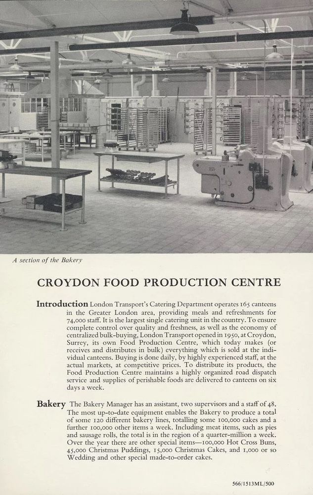CROYDON FOOD PRODUCTION CENTRE
Introduction London Transport's Catering Department operates 165 canteens in the Greater London area, providing meals and refreshments for 74,000 staff. It is the largest single catering unit in the country. To ensure complete control over quality and freshness, as well as the economy of centralized bulk-buying, London Transport opened in 1950, at Croydon, Surrey, its own Food Production Centre, which today makes (or receives and distributes in bulk everything which is sold at the indi- vidual canteens. Buying is done daily, by highly experienced staff, at the actual markets, at competitive prices. To distribute its products, the Food Production Centre maintains a highly organized road dispatch service and supplies of perishable foods are delivered to canteens on six
days a week.
Bakery The Bakery Manager has an assistant, two supervisors and a staff of 48. The most up-to-date equipment enables the Bakery to produce a total of some 120 different bakery lines, totalling some 100,000 cakes and a further 100,000 other items a week. Including meat items, such as pies
and sausage rolls, the total is in the region of a quarter-million a week. Over the year there are other special items—100,000 Hot Cross Buns, 45,000 Christmas Puddings, 15,000 Christmas Cakes, and 1,000 or so
Wedding and other special made-to-order cakes.