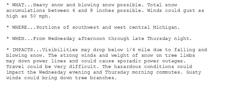* WHAT...Heavy snow and blowing snow possible. Total snow
accumulations between 4 and 8 inches possible. Winds could gust as
high as 50 mph.

* WHERE...Portions of southwest and west central Michigan.

* WHEN...From Wednesday afternoon through late Thursday night.

* IMPACTS...Visibilities may drop below 1/4 mile due to falling and
blowing snow. The strong winds and weight of snow on tree limbs
may down power lines and could cause sporadic power outages.
Travel could be very difficult. The hazardous conditions could
impact the Wednesday evening and Thursday morning commutes. Gusty
winds could bring down tree branches.