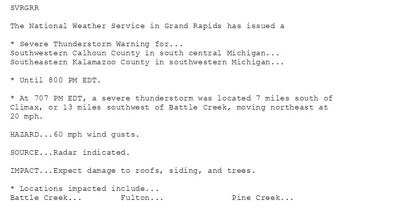 SVRGRR

The National Weather Service in Grand Rapids has issued a

* Severe Thunderstorm Warning for...
Southwestern Calhoun County in south central Michigan...
Southeastern Kalamazoo County in southwestern Michigan...

* Until 800 PM EDT.

* At 707 PM EDT, a severe thunderstorm was located 7 miles south of
Climax, or 13 miles southwest of Battle Creek, moving northeast at
20 mph.

HAZARD...60 mph wind gusts.

SOURCE...Radar indicated.

IMPACT...Expect damage to roofs, siding, and trees.

* Locations impacted include...
Battle Creek...        Fulton...              Pine Creek...