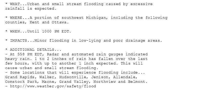 * WHAT...Urban and small stream flooding caused by excessive
rainfall is expected.

* WHERE...A portion of southwest Michigan, including the following
counties, Kent and Ottawa.

* WHEN...Until 1000 PM EDT.

* IMPACTS...Minor flooding in low-lying and poor drainage areas.

* ADDITIONAL DETAILS...
- At 558 PM EDT, Radar and automated rain gauges indicated
heavy rain. 1 to 2 inches of rain has fallen over the last
few hours, with up to another 1 inch expected. This will
cause urban and small stream flooding.
- Some locations that will experience flooding include...
Grand Rapids, Walker, Hudsonville, Jenison, Allendale,
Comstock Park, Marne, Grand Valley, Northview and Belmont.
- http://www.weather.gov/safety/flood