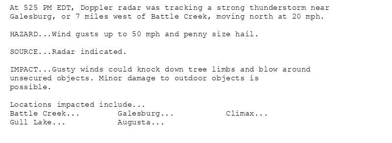 At 525 PM EDT, Doppler radar was tracking a strong thunderstorm near
Galesburg, or 7 miles west of Battle Creek, moving north at 20 mph.

HAZARD...Wind gusts up to 50 mph and penny size hail.

SOURCE...Radar indicated.

IMPACT...Gusty winds could knock down tree limbs and blow around
unsecured objects. Minor damage to outdoor objects is
possible.

Locations impacted include...
Battle Creek...        Galesburg...           Climax...
Gull Lake...           Augusta...