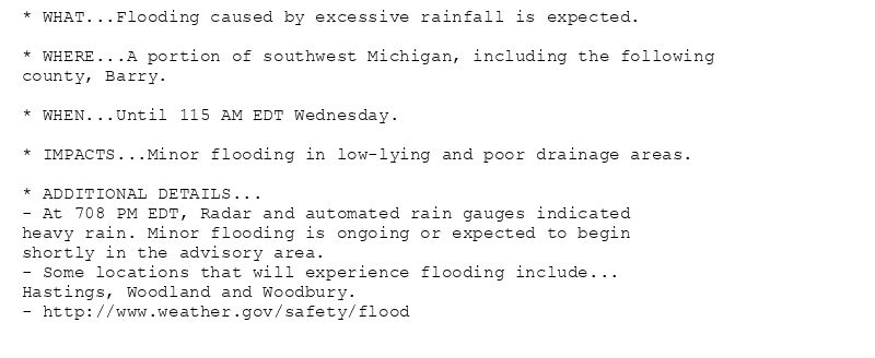 * WHAT...Flooding caused by excessive rainfall is expected.

* WHERE...A portion of southwest Michigan, including the following
county, Barry.

* WHEN...Until 115 AM EDT Wednesday.

* IMPACTS...Minor flooding in low-lying and poor drainage areas.

* ADDITIONAL DETAILS...
- At 708 PM EDT, Radar and automated rain gauges indicated
heavy rain. Minor flooding is ongoing or expected to begin
shortly in the advisory area.
- Some locations that will experience flooding include...
Hastings, Woodland and Woodbury.
- http://www.weather.gov/safety/flood