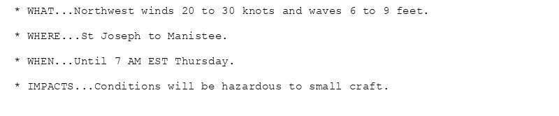 * WHAT...Northwest winds 20 to 30 knots and waves 6 to 9 feet.

* WHERE...St Joseph to Manistee.

* WHEN...Until 7 AM EST Thursday.

* IMPACTS...Conditions will be hazardous to small craft.