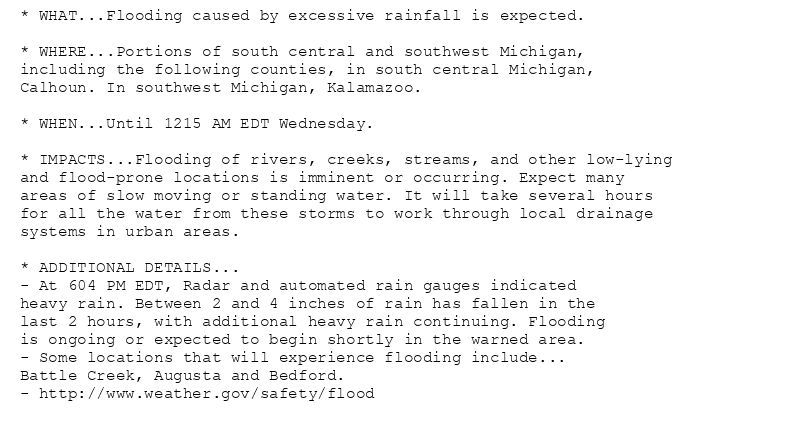 * WHAT...Flooding caused by excessive rainfall is expected.

* WHERE...Portions of south central and southwest Michigan,
including the following counties, in south central Michigan,
Calhoun. In southwest Michigan, Kalamazoo.

* WHEN...Until 1215 AM EDT Wednesday.

* IMPACTS...Flooding of rivers, creeks, streams, and other low-lying
and flood-prone locations is imminent or occurring. Expect many
areas of slow moving or standing water. It will take several hours
for all the water from these storms to work through local drainage
systems in urban areas.

* ADDITIONAL DETAILS...
- At 604 PM EDT, Radar and automated rain gauges indicated
heavy rain. Between 2 and 4 inches of rain has fallen in the
last 2 hours, with additional heavy rain continuing. Flooding
is ongoing or expected to begin shortly in the warned area.
- Some locations that will experience flooding include...
Battle Creek, Augusta and Bedford.
- http://www.weather.gov/safety/flood