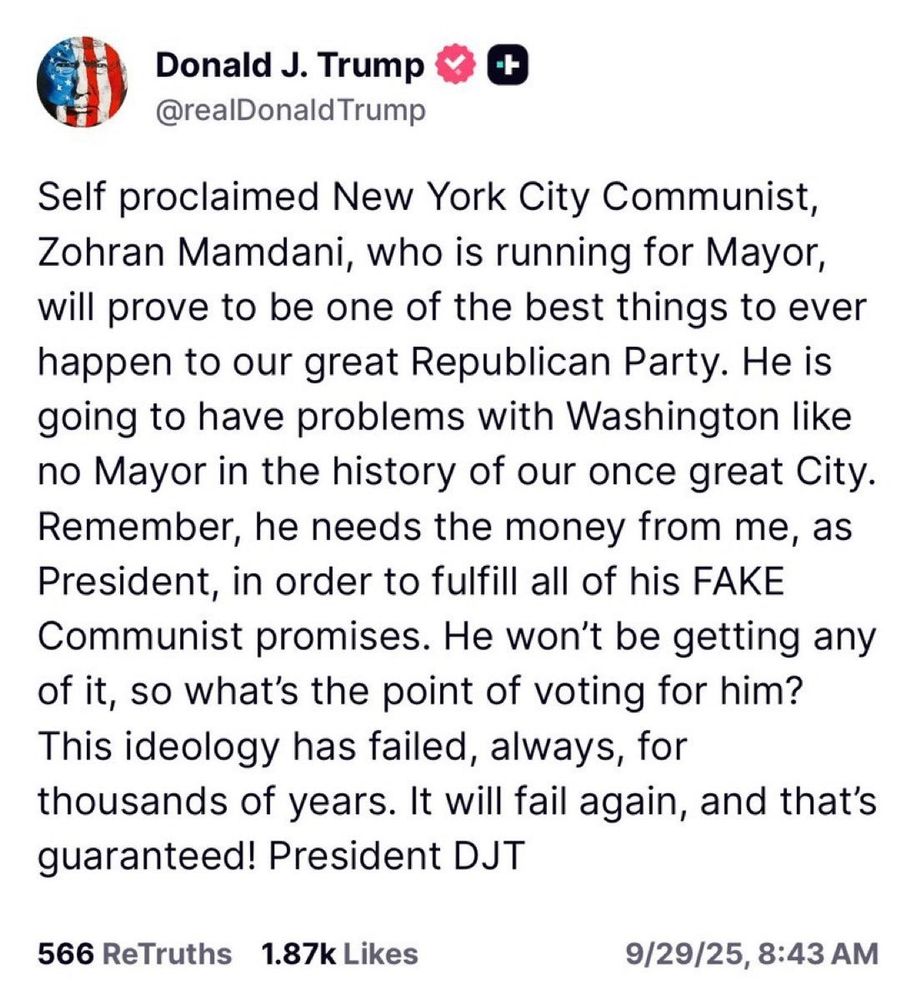 Donald J. Trump

@realDonald Trump

+

Self proclaimed New York City Communist, Zohran Mamdani, who is running for Mayor, will prove to be one of the best things to ever happen to our great Republican Party. He is going to have problems with Washington like no Mayor in the history of our once great City.

Remember, he needs the money from me, as President, in order to fulfill all of his FAKE Communist promises. He won't be getting any of it, so what's the point of voting for him?

This ideology has failed, always, for thousands of years. It will fail again, and that's guaranteed! President DJT

566 ReTruths

1.87k Likes

9/29/25, 8:43 AM