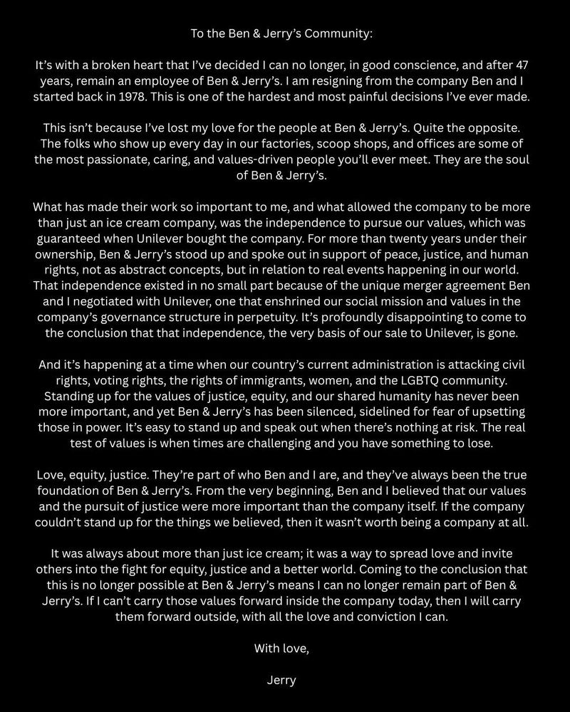 (continued from previous image)

From the very beginning, Ben and I believed that our values and the pursuit of justice were more important than the company itself. If the company couldn't stand up for the things we believed, then it wasn't worth being a company at all.

It was always about more than just ice cream; it was a way to spread love and invite others into the fight for equity, justice and a better world. Coming to the conclusion that this is no longer possible at Ben & Jerry's means I can no longer remain part of Ben & Jerry's. If I can't carry those values forward inside the company today, then I will carry them forward outside, with all the love and conviction I can.

With love,

Jerry