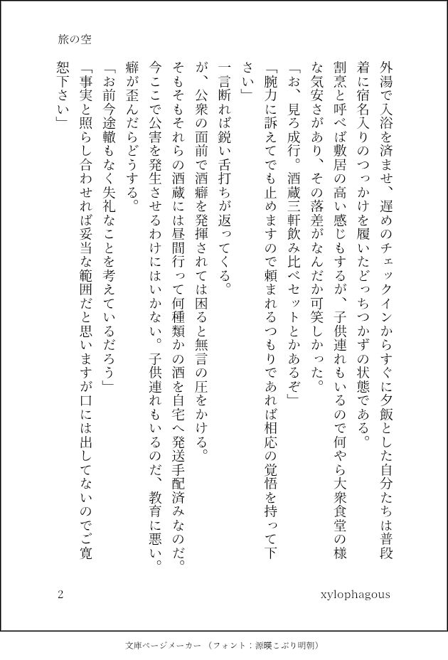 外湯で入浴を済ませ、遅めのチェックインからすぐに夕飯とした自分たちは普段着に宿名入りのつっかけを履いたどっちつかずの状態である。
割烹と呼べば敷居の高い感じもするが、子供連れもいるので何やら大衆食堂の様な気安さがあり、その落差がなんだか可笑しかった。
「お、見ろ成行。酒蔵三軒飲み比べセットとかあるぞ」
「腕力に訴えてでも止めますので頼まれるつもりであれば相応の覚悟を持って下さい」
一言断れば鋭い舌打ちが返ってくる。
が、公衆の面前で酒癖を発揮されては困ると無言の圧をかける。
そもそもそれらの酒蔵には昼間行って何種類かの酒を自宅へ発送手配済みなのだ。今ここで公害を発生させるわけにはいかない。子供連れもいるのだ、教育に悪い。癖が歪んだらどうする。
「お前今途轍もなく失礼なことを考えているだろう」
「事実と照らし合わせれば妥当な範囲だと思いますが口には出してないのでご寛恕下さい」
