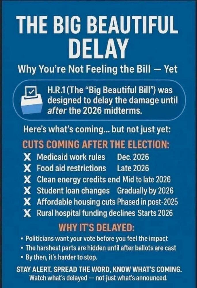 An image of text that reads: "THE BIG BEAUTIFUL DELAY: Why You're Not Feeling the Bill - Yet

H.R. 1 (The "Big Beautiful Bill") was designed to delay the damage until *after* the 2026 midterms.

Here's what's coming ... but not just yet:

CUTS COMING AFTER THE ELECTION:
X Medicaid work rules             Dec. 2026
X Food aid restrictions             Late 2026
X Clean energy credits end            Mid to late 2026
X Student loan changes                  Gradually by 2026
X Affordable housing cuts               Phased in post-2025
X Rural hospital funding declines   Starts 2026

WHY IT'S DELAYED:
• Politicians want your vote before you feel the impact
• The harshest parts are hidden until after ballots are cast
• By then, it's harder to stop.

STAY ALERT. SPREAD THE WORD, KNOW WHAT'S COMING. 
Watch what's delayed - not just what's announced. 