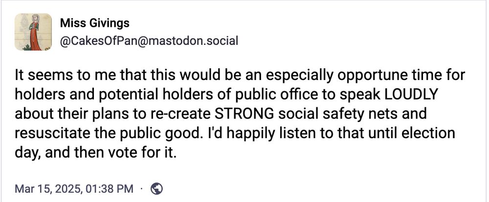 A screenshot of a toot by Miss Givings, @CakesOfPan@mastodon.social,  timestamped Mar 15, 2025 at 01:38 pm [timezone unspecified] that reads:

"It seemes to me that this would be an especially opportune time for holders and potential holders of public office to speak LOUDLY about their plans to re-create STRONG social safety nets and resuscitate the public good. I'd happily listen to that until election day, and then vote for it."