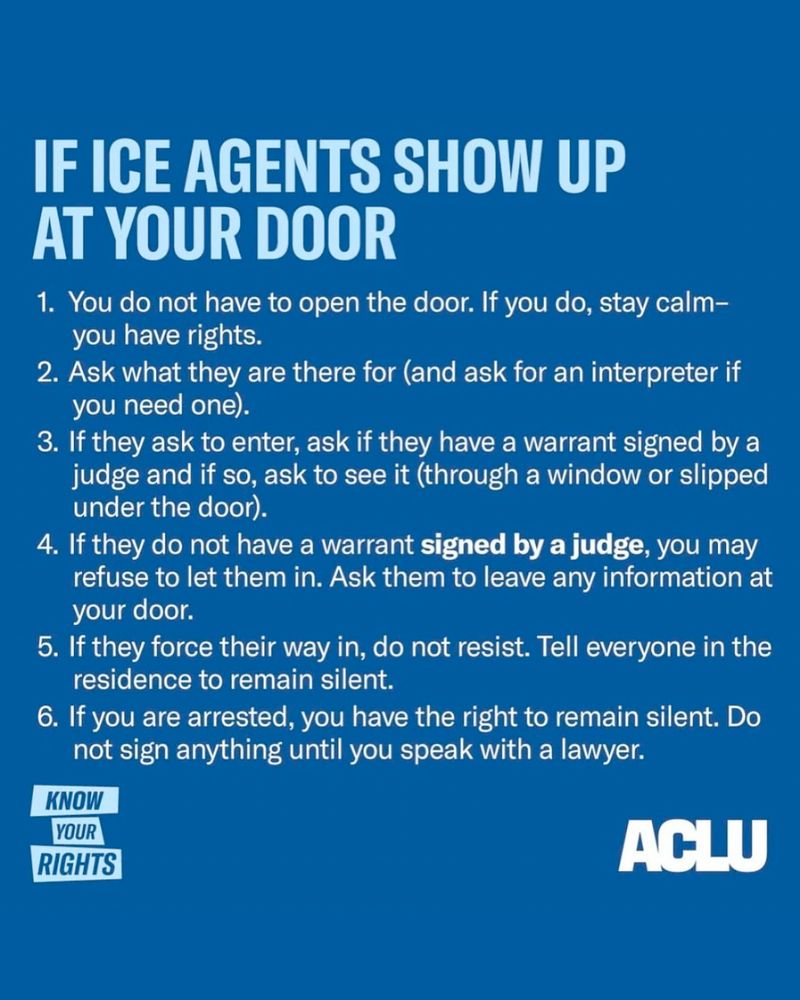 An image of a "Know Your Rights" flyer from the ACLU, that reads:
"IF ICE AGENTS SHOW UP AT YOUR DOOR
1. You do not have to open the door. If you do, stay calm - you have rights.
2. Ask what they are there for (and ask for an interpreter if you need one).
3. If they ask to enter, ask if they have a warrrant signed by a judge and if so, ask to see it (through a window or slipped under the door).
4. If they do not have a warrant *signed by a judge,* you may refuse to let them in. Ask them to leave any information at the door.
5. If they force their way in, do not resist. Tell everyone in the residence to remain silent.
6. If you are arrested, you have the right to remain silent. Do not sign anything until you speak with a lawyer."