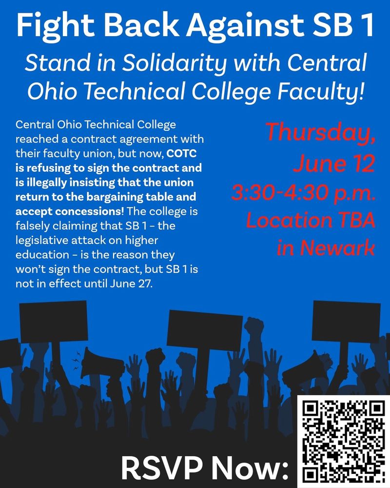 An image of text on a blue background, that reads: "Fight Back Against SB1 - Stand in Solidarity with Central Ohio Technical College Faculty! - Central Ohio Technical College reached a contract agreement with their faculty union, but now, COTC is refusing to sign the contract and is illegally insisting that the union return to the bargaining table and accept concessions! The college is falsely claiming that SB1 - the legislative attack on higher education - is the reason they won't sign the contract, but SB1 is not in effect until June 27.
"Thursday, June 12 - 3:30-4:30 p.m. - Location TBA in Newark"

At the bottom of the image are silhouettes of people raising hands, fists, signs and bullhorns in protest, and a QR code to RSVP Now. The code returns to the link in the original post.