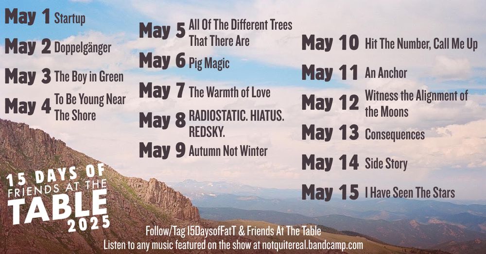 15 Days of Friends at the Table prompts, for 2025. Each prompt is the title of a track from Jack de Quidt's albums of music for Friends at the Table. Prompts begin on May 1 and go through May 15, 2025. Listen to any music featured on the show at notquitereal.bandcamp.com 

5/1	Startup
5/2	Doppelgänger
5/3	The Boy in Green
5/4	To Be Young Near The Shore
5/5	All Of The Different Trees That There Are
5/6	Pig Magic
5/7	The Warmth of Love
5/8	RADIOSTATIC. HIATUS. REDSKY.
5/9	Autumn Not Winter
5/10	Hit The Number, Call Me Up
5/11	        An Anchor
5/12	Witness the Alignment of the Moons
5/13	Consequences
5/14	Side Story
5/15	I Have Seen The Stars 