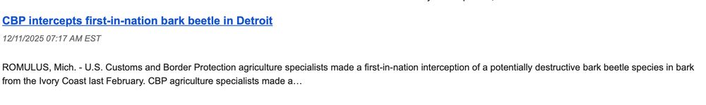 The headline of a press release from Customs and Border Protection: 

CBP intercepts first-in-nation bark beetle in Detroit
12/11/2025 07:17 AM EST

ROMULUS, Mich. - U.S. Customs and Border Protection agriculture specialists made a first-in-nation interception of a potentially destructive bark beetle species in bark from the Ivory Coast last February. CBP agriculture specialists made a…