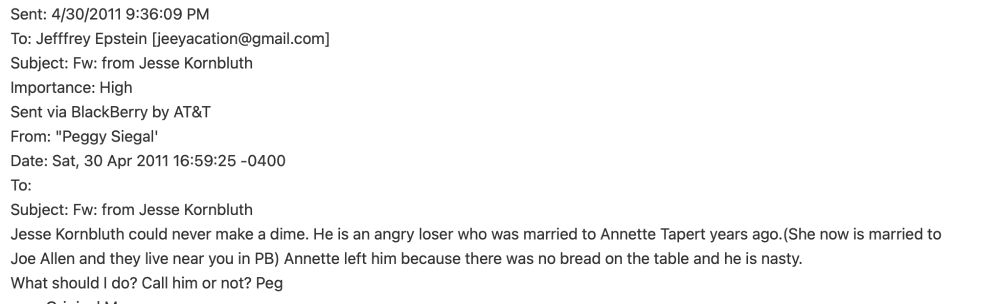 Peggy Siegal then forwards the email to Epstein with this message: 

Jesse Kornbluth could never make a dime. He is an angry loser who was married to Annette Tapert years ago.(She now is married to 
Joe Allen and they live near you in PB) Annette left him because there was no bread on the table and he is nasty. 
What should I do? Call him or not? Peg 
