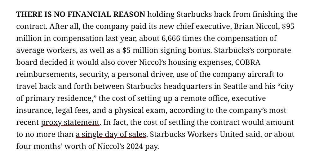 THERE IS NO FINANCIAL REASON holding Starbucks back from finishing the contract. After all, the company paid its new chief executive, Brian Niccol, $95 million in compensation last year, about 6,666 times the compensation of average workers, as well as a $5 million signing bonus. Starbucks’s corporate board decided it would also cover Niccol’s housing expenses, COBRA reimbursements, security, a personal driver, use of the company aircraft to travel back and forth between Starbucks headquarters in Seattle and his “city of primary residence,” the cost of setting up a remote office, executive insurance, legal fees, and a physical exam, according to the company’s most recent proxy statement. In fact, the cost of settling the contract would amount to no more than a single day of sales, Starbucks Workers United said, or about four months’ worth of Niccol’s 2024 pay.