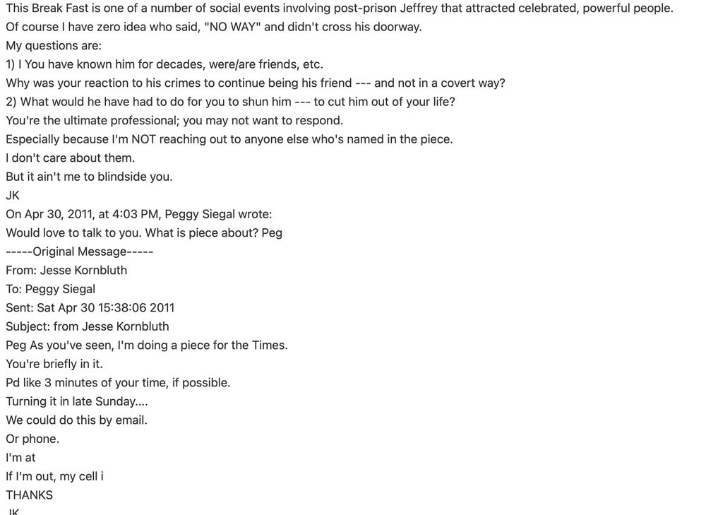 The email continues: This Break Fast is one of a number of social events involving post-prison Jeffrey that attracted celebrated, powerful people. 
Of course I have zero idea who said, "NO WAY" and didn't cross his doorway. 
My questions are: 
1) I You have known him for decades, were/are friends, etc. 
Why was your reaction to his crimes to continue being his friend --- and not in a covert way? 
2) What would he have had to do for you to shun him --- to cut him out of your life? 
You're the ultimate professional; you may not want to respond. 
Especially because I'm NOT reaching out to anyone else who's named in the piece. 
I don't care about them. 
But it ain't me to blindside you. 
JK 

Below that email is the beginning of the conversation, in which Kornbluth tells Siegal she's mentioned in a story and she says "would love to talk to you." 
