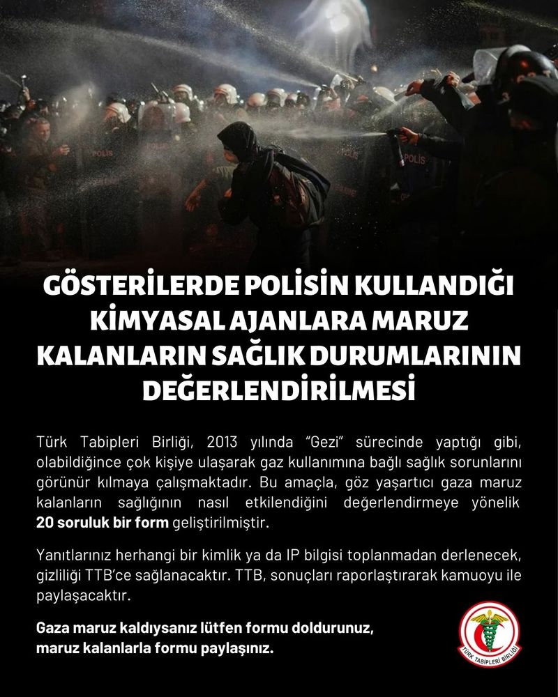 📢 Gösterilerde Polisin Kullandığı Kimyasal Ajanlara Maruz Kalanların Sağlık Durumlarının Değerlendirilmesi

Mart ayının son haftalarında ülke genelinde düzenlenen barışçıl protesto eylemlerine yapılan müdahalelerde yoğun biçimde göz yaşartıcı gaz kullanıldığı görülmektedir. Olayların görüntüleri ve tanıklıklarımız, “biber gazı”nın göstericileri hedef alarak ve hatta Türkiye’nin de imzacısı olduğu “Kimyasal Silahlar Konvansiyonu”na göre “kimyasal silah” sınıfına girecek biçimde kullanıldığını göstermektedir. Temel insan haklarına aykırı bu uygulama, aynı zamanda ağır hatta ölümcül sağlık sorunlarına yol açabilmektedir.

Türk Tabipleri Birliği, 2013 yılında “Gezi” sürecinde yaptığı gibi, olabildiğince çok kişiye ulaşarak gaz kullanımına bağlı sağlık sorunlarını görünür kılmaya çalışmaktadır. Bu amaçla, göz yaşartıcı gaza maruz kalanların sağlığının nasıl etkilendiğini değerlendirmeye yönelik 20 soruluk bir form geliştirilmiştir.

📢 Gaza maruz kaldıysanız lütfen formu doldurunuz, maruz kalanlarla formu paylaşınız.

Yanıtlarınız herhangi bir kimlik ya da IP bilgisi toplanmadan derlenecek, gizliliği Türk Tabipleri Birliği’nce sağlanacaktır.

Türk Tabipleri Birliği, sonuçları raporlaştırarak kamuoyu ile paylaşacaktır.

👇
https://www.ttb.org.tr/form/index.php/784443?newtest=Y