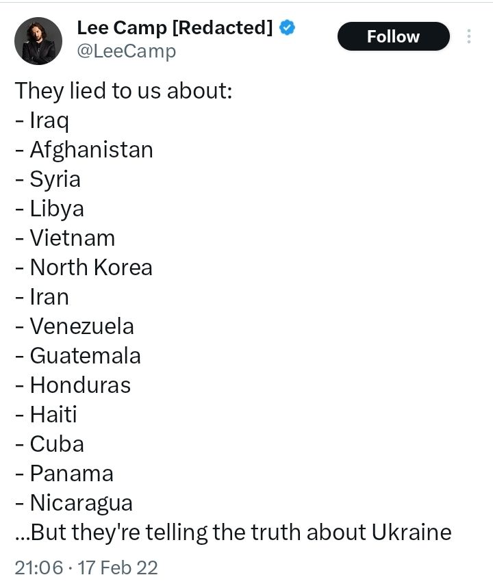 Screenshot of noted propagandist Lee Camp's confident assertion from Feb 2022 that because people were lied to about numerous other wars (some of which seem to be just made up), it means they are lying about Ukraine. The fact that the russian army was massed near Ukraine and that Putin said Ukraine shouldn't exist seems not to have crossed his limited mind. Russia invaded Ukraine soon after, proving him wrong. He is to be mocked because he now feels he is well positioned to explain that war which he said would not happen.