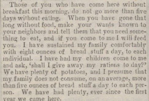 Those of you who have come here without breakfast this morning, do not go more than five days without eating. When you have gone that long without food, make your wants known to your neighbors and tell them that you need something to eat, and if you come to me I will feed you. I have sustained my family comfortably with eight ounces of bread stuff a day, to each individual. I have had my children come to me and ask, 'shall I give away my rations to day?' We have plenty of potatoes, and I presume that my family does not consume, on an average, more than five ounces of bread stuff a day to each person. We have had plenty, ever since the first year we came here.