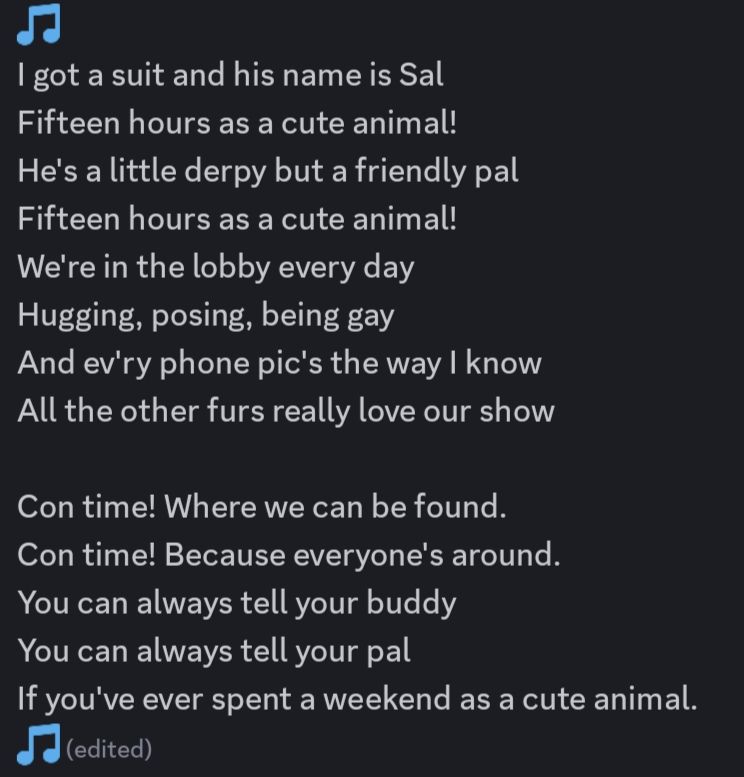 I got a suit and his name is Sal
Fifteen hours as a cute animal!
He's a little derpy but a friendly pal
Fifteen hours as a cute animal!
We're in the lobby every day
Hugging, posing, being gay
And ev'ry phone pic's the way I know
All the other furs really love our show

Con time! Where we can be found.
Con time! Because everyone's around.
You can always tell your buddy
You can always tell your pal
If you've ever spent a weekend as a cute animal.