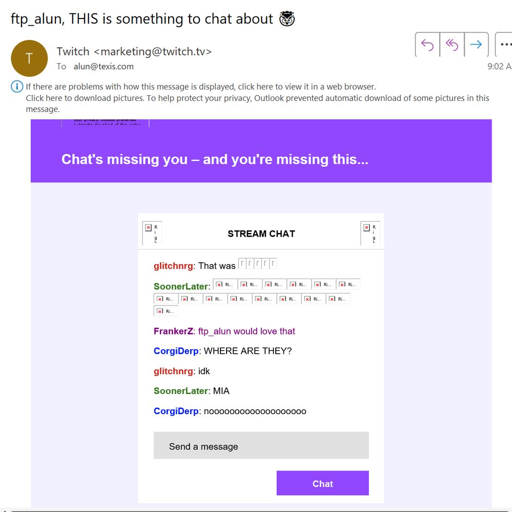 Email from "marketing@twitch.tv" with the subject line "Chat's missing you - and you're missing this..." alleging a conversation took place between "glitchnrg" (non-existent), "FrankerZ" (TwitchCon official account), "CorgiDerp" (non-existent), and "SoonerLater" (non-existent):
glitchnrg: That was (emojis)
SoonerLater: (emojis)
FrankerZ: ftp_alun would love that
CorgiDerp: WHERE ARE THEY?
glitchnrg: idk
SoonerLater: MIA
CorgiDerp: noooooooooooooooooo