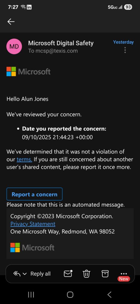 Email response to my spam report from "Microsoft Digital Safety" reads (in part) :
We've reviewed your concern.
Date you reported the concern: 09/10/2025 21:44:23 +00:00
We’ve determined that it was not a violation of our terms. If you are still concerned about another user’s shared content, please report it once more.