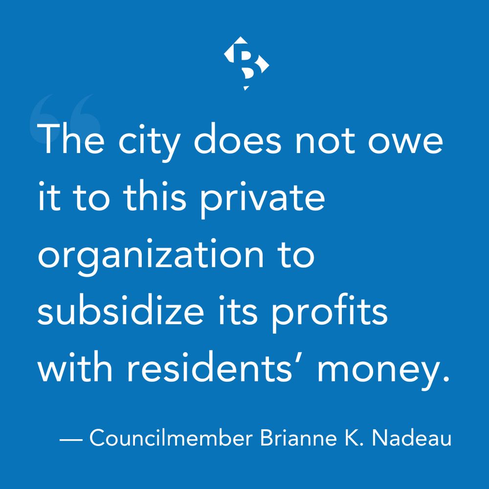 Quote graphic, white text on blue background: "The city does not owe it to this private organization to subsidize its profits with residents' money." - Councilmember Brianne K Nadeau
