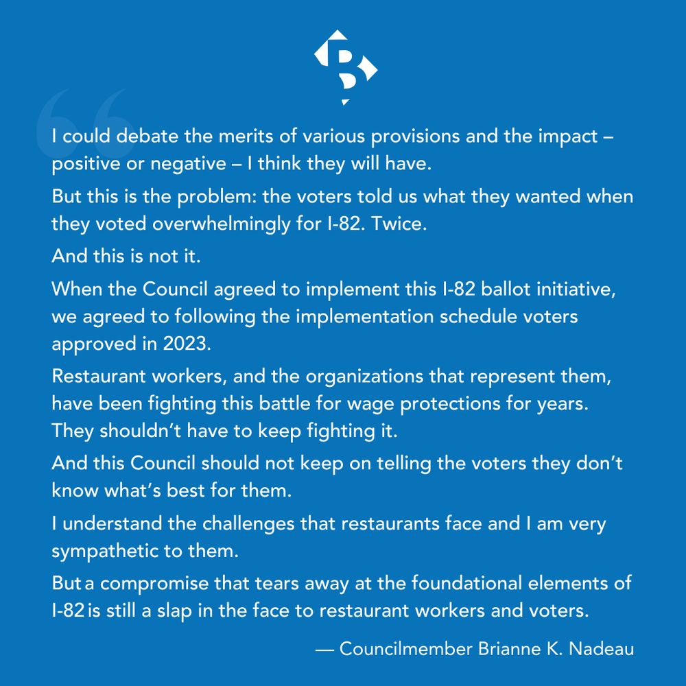I could debate the merits of various provisions and the impact – positive or negative – I think they will have.

But this is the problem: the voters told us what they wanted when they voted overwhelmingly for I-82. Twice. 
 
And this is not it. 

When the Council agreed to implement this I-82 ballot initiative, we agreed to following the implementation schedule voters approved in 2023.
  
Restaurant workers, and the organizations that represent them, have been fighting this battle for wage protections for years. They shouldn’t have to keep fighting it.  

And this Council should not keep on telling the voters they don’t know what’s best for them.  

I understand the challenges that restaurants face and I am very sympathetic to them.  

But a compromise that tears away at the foundational elements of I-82 is still a slap in the face to restaurant workers and voters.
— Councilmember Brianne K. Nadeau