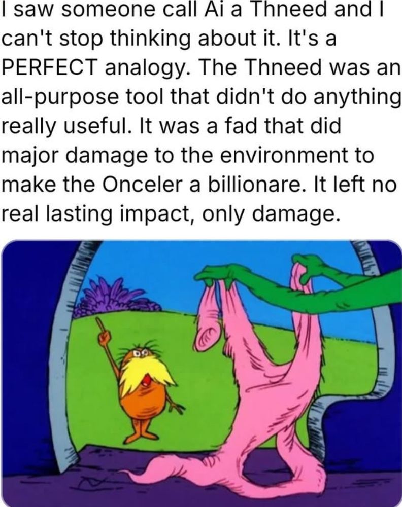 I saw someone call AI a Thneed and I can’t stop thinking about it.  It’s a Perfect analogy.  The Thneed was an all-purpose tool that didn’t do anything really useful.  It was a fad that did major damage to the environment to make the Onceler a billionaire.  It left no real lasting impact, only damage.