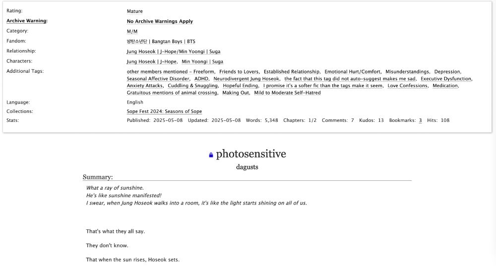 screenshot of fic's Ao3 landing page

Rating: Mature
Archive Warning: No Archive Warnings Apply
Category: M/M
Fandom: 방탄소년단 | Bangtan Boys | BTS
Relationship: Jung Hoseok | J-Hope/Min Yoongi | Suga
Characters: Jung Hoseok | J-Hope, Min Yoongi | Suga
Additional Tags: other members mentioned - Freeform, Friends to Lovers, Established Relationship, Emotional Hurt/Comfort, Misunderstandings, Depression, Seasonal Affective Disorder, ADHD, Neurodivergent Jung Hoseok, the fact that this tag did not auto-suggest makes me sad, Executive Dysfunction, Anxiety Attacks, Cuddling & Snuggling, Hopeful Ending, I promise it's a softer fic than the tags make it seem, Love Confessions, Medication, Gratuitous mentions of animal crossing, Making Out, Mild to Moderate Self-Hatred
Language: English
Collections: Sope Fest 2024: Seasons of Sope
Stats: Published: 2025-05-08, Updated:2025-05-08, Words: 5,348, Chapters: 1/2, Comments: 7, Kudos: 13, Bookmarks: 3, Hits: 108

photosensitive by dagusts

Summary:
What a ray of sunshine.
He's like sunshine manifested!
I swear, when Jung Hoseok walks into a room, it's like the light starts shining on all of us.

That's what they all say.
They don't know.
That when the sun rises, Hoseok sets.