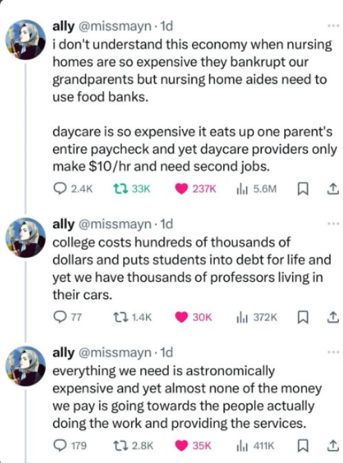 ally @missmayn - 1d,  twitter

i don't understand this economy when nursing homes are so expensive they bankrupt our grandparents but nursing home aides need to use food banks.

daycare is so expensive it eats up one parent's entire paycheck and yet daycare providers only make $10/hr and need second jobs.

college costs hundreds of thousands of dollars and puts students into debt for life and yet we have thousands of professors living in their cars.

everything we need is astronomically expensive and yet almost none of the money we pay is going towards the people actually doing the work and providing the services.
