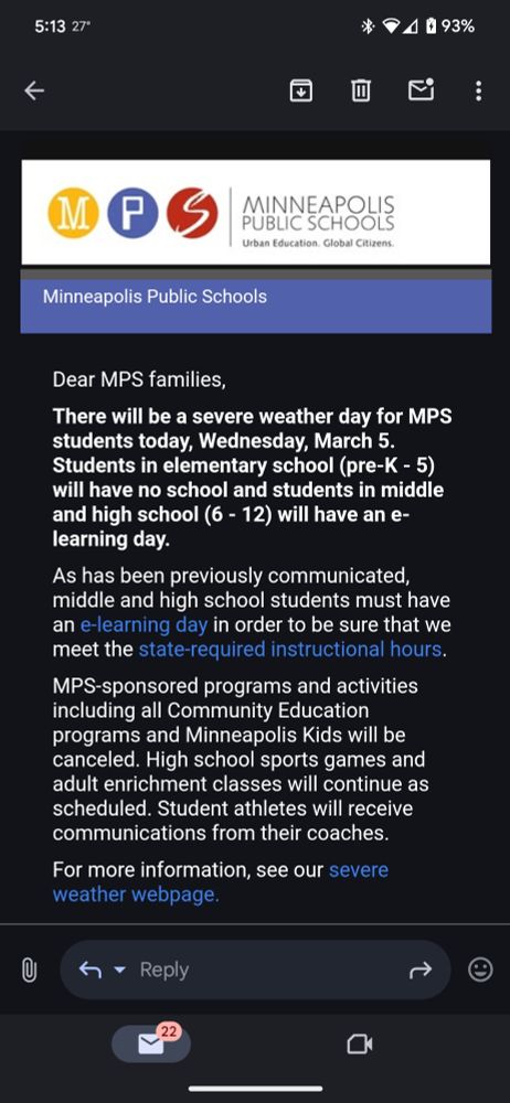 
There will be a severe weather day for MPS students today. Students in elementary school will have no school and students in middle school and high school will have an e-learning day. MPS sponsored programs and activities including all community education programs and Minneapolis kids will be canceled high school sports games and adult enrichment classes will continue as scheduled. Student athletes will receive communication from their coaches. 