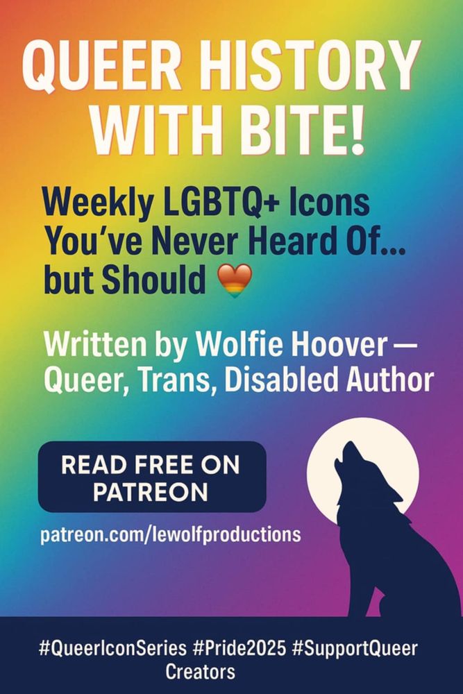 QUEER HISTORY WITH BITE!

Weekly LGBTQ+ Icons You've Never Heard Of... but Should

Written by Wolfie Hoover - Queer, Trans, Disabled Author

READ FREE ON PATREON

patreon.com/lewolfproductions

#QueerlconSeries #Pride2025 #SupportQueer Creators