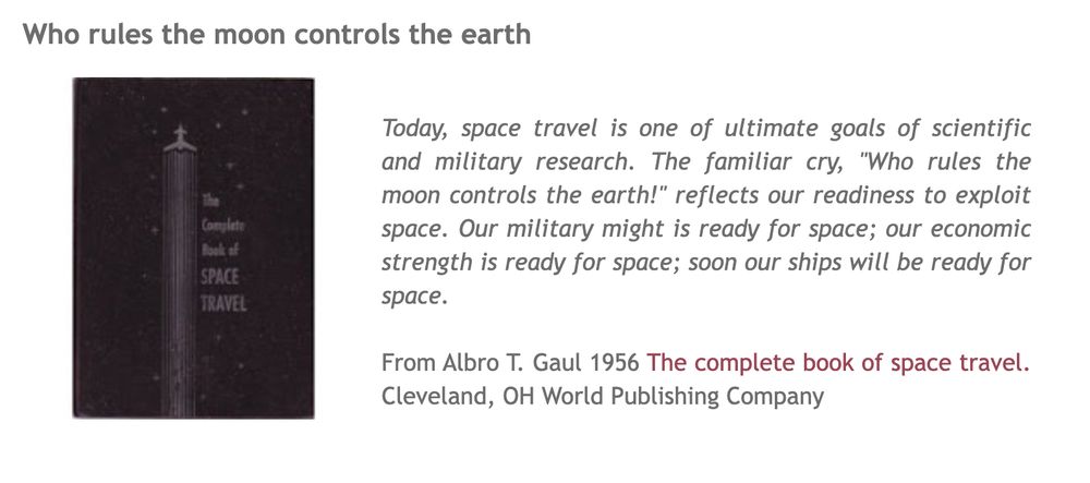 Today, space travel is one of ultimate goals of scientific and military research. The familiar cry, "Who rules the moon controls the earth!" reflects our readiness to exploit space. Our military might is ready for space; our economic strength is ready for space; soon our ships will be ready for space.

From Albro T. Gaul 1956 The complete book of space travel. Cleveland, OH World Publishing Company