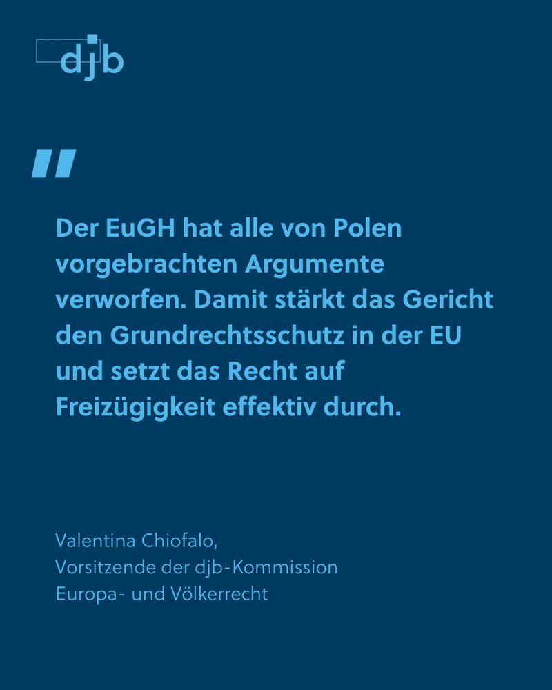 „Der EuGH hat alle von Polen vorgebrachten Argumente verworfen. Damit stärkt das Gericht den Grundrechtsschutz in der EU und setzt das Recht auf Freizügigkeit effektiv durch“, er-klärt Valentina Chiofalo, Vorsitzende der Kommission Europa- und Völkerrecht des djb.