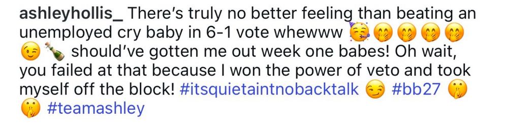 Instagram caption from BB27 winner Ashley Hollis: There's truly no better feeling than beating an unemployed cry baby in 6-1 vote whewww
should've gotten me out week one babes! Oh wait, you failed at that because I won the power of veto and took myself off the block! #itsquietaintnobacktalk #bb27
#teamashley