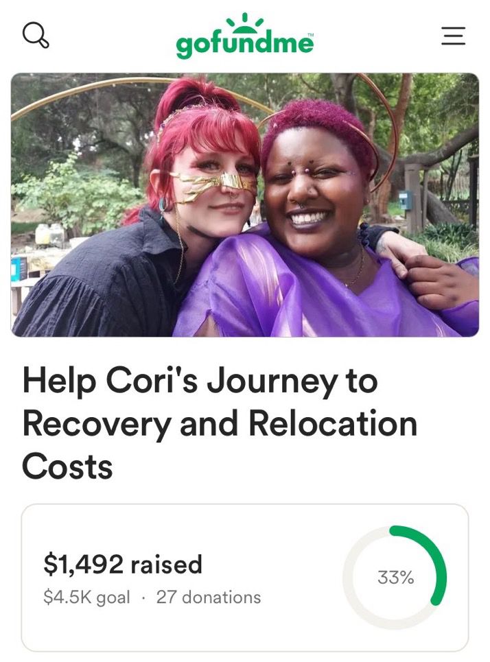 A screenshot of a GoFundMe campaign titled “Help Cori’s Journey to Recovery and Relocation Costs”. Above the title is a photo of Cori and Salem. Salem is a Celtic Druí non-binary person with pale skin and dyed red hair, pictured from the chest up with their arm around Cori and wearing a flowy black blouse. Cori is a Black femme with short dyed curly red hair and deep brown skin, also pictured from the waist up wearing a vibrant purple garment. The screenshot shows that the fund is at $1,492 out of a goal of $4.5K, although that number may have changed since the screenshot was taken