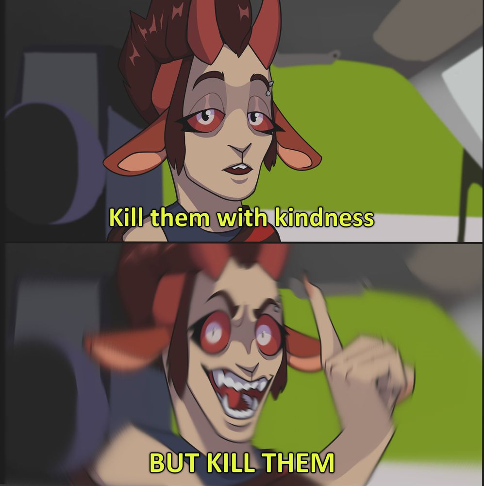 Top Image: My sona, a faun-like demon with red goat horns and ears looking into the camera with a soft and kind expression while sat in the driver's seat of a car, with the caption "Kill them with kindness"
Bottom Image: My son again, this time with a big mischievous grin and holding up one finger, with the caption "BUT KILL THEM". A blur effect on the image implies the car is speeding up or driving more recklessly. 
#junkcubus #junksart #shitpostart #shitpost