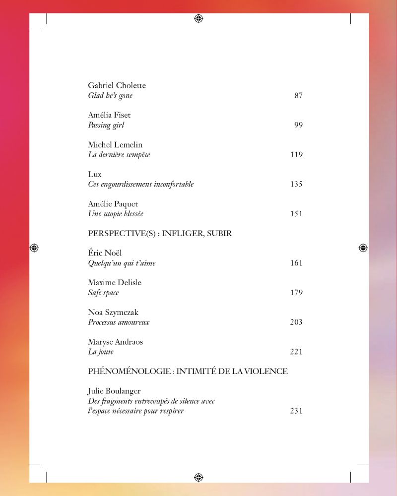 Gabriel Cholette : Glad he’s gone	 /  / Amélia Fiset : Passing girl	 /  / Michel Lemelin : La dernière tempête	 /  / Lux : Cet engourdissement inconfortable	 /  / Amélie Paquet : Une utopie blessée	 /  / PERSPECTIVE(S) : INFLIGER, SUBIR /  / Éric Noël : Quelqu’un qui t’aime	 /  / Maxime Delisle : Safe space	 /  / Noa Szymczak : Processus amoureux	 /  / Maryse Andraos : La joute	 /  / PHÉNOMÉNOLOGIE : INTIMITÉ DE LA VIOLENCE /  / Julie Boulanger : Des fragments entrecoupés de silence avec l’espace nécessaire pour respirer