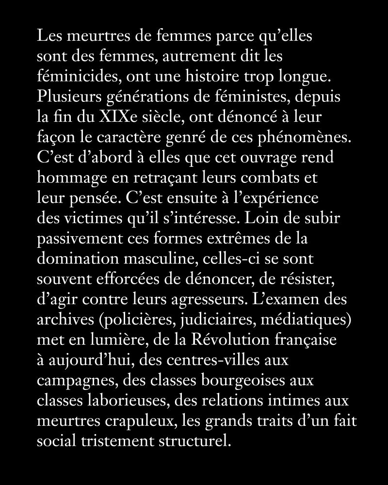 Les meurtres de femmes parce qu’elles 
sont des femmes, autrement dit les féminicides, ont une histoire trop longue. Plusieurs générations de féministes, depuis la fin du XIXe siècle, ont dénoncé à leur façon le caractère genré de ces phénomènes. C’est d’abord à elles que cet ouvrage rend hommage en retraçant leurs combats et leur pensée. C’est ensuite à l’expérience des victimes qu’il s’intéresse. Loin de subir passivement ces formes extrêmes de la domination masculine, celles-ci se sont souvent efforcées de dénoncer, de résister, d’agir contre leurs agresseurs. L’examen des archives (policières, judiciaires, médiatiques) met en lumière, de la Révolution française à aujourd’hui, des centres-villes aux campagnes, des classes bourgeoises aux classes laborieuses, des relations intimes aux meurtres crapuleux, les grands traits d’un fait social tristement structurel.